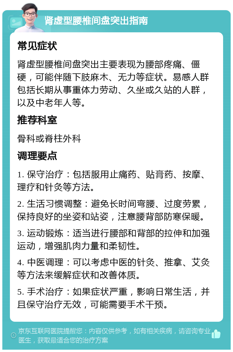 肾虚型腰椎间盘突出指南 常见症状 肾虚型腰椎间盘突出主要表现为腰部疼痛、僵硬，可能伴随下肢麻木、无力等症状。易感人群包括长期从事重体力劳动、久坐或久站的人群，以及中老年人等。 推荐科室 骨科或脊柱外科 调理要点 1. 保守治疗：包括服用止痛药、贴膏药、按摩、理疗和针灸等方法。 2. 生活习惯调整：避免长时间弯腰、过度劳累，保持良好的坐姿和站姿，注意腰背部防寒保暖。 3. 运动锻炼：适当进行腰部和背部的拉伸和加强运动，增强肌肉力量和柔韧性。 4. 中医调理：可以考虑中医的针灸、推拿、艾灸等方法来缓解症状和改善体质。 5. 手术治疗：如果症状严重，影响日常生活，并且保守治疗无效，可能需要手术干预。