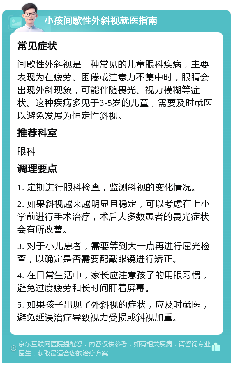 小孩间歇性外斜视就医指南 常见症状 间歇性外斜视是一种常见的儿童眼科疾病，主要表现为在疲劳、困倦或注意力不集中时，眼睛会出现外斜现象，可能伴随畏光、视力模糊等症状。这种疾病多见于3-5岁的儿童，需要及时就医以避免发展为恒定性斜视。 推荐科室 眼科 调理要点 1. 定期进行眼科检查，监测斜视的变化情况。 2. 如果斜视越来越明显且稳定，可以考虑在上小学前进行手术治疗，术后大多数患者的畏光症状会有所改善。 3. 对于小儿患者，需要等到大一点再进行屈光检查，以确定是否需要配戴眼镜进行矫正。 4. 在日常生活中，家长应注意孩子的用眼习惯，避免过度疲劳和长时间盯着屏幕。 5. 如果孩子出现了外斜视的症状，应及时就医，避免延误治疗导致视力受损或斜视加重。