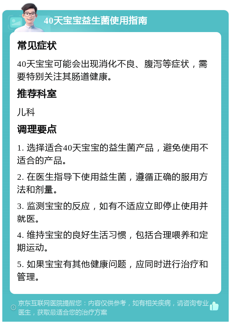 40天宝宝益生菌使用指南 常见症状 40天宝宝可能会出现消化不良、腹泻等症状，需要特别关注其肠道健康。 推荐科室 儿科 调理要点 1. 选择适合40天宝宝的益生菌产品，避免使用不适合的产品。 2. 在医生指导下使用益生菌，遵循正确的服用方法和剂量。 3. 监测宝宝的反应，如有不适应立即停止使用并就医。 4. 维持宝宝的良好生活习惯，包括合理喂养和定期运动。 5. 如果宝宝有其他健康问题，应同时进行治疗和管理。