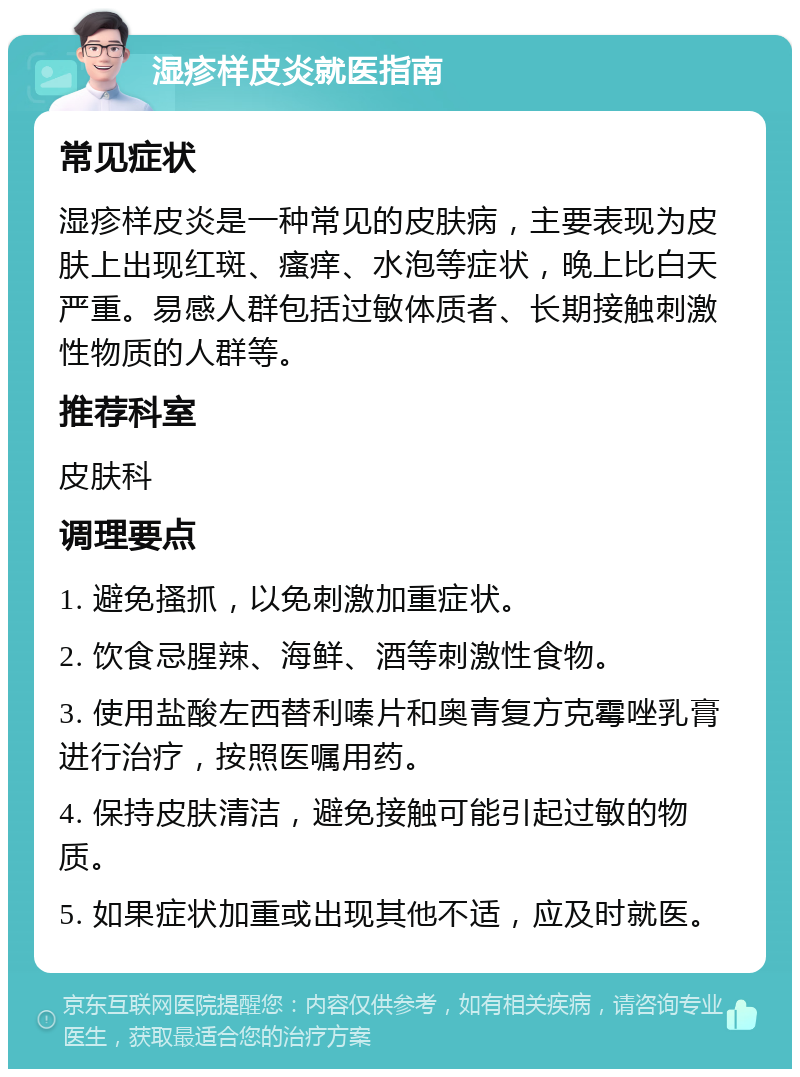 湿疹样皮炎就医指南 常见症状 湿疹样皮炎是一种常见的皮肤病，主要表现为皮肤上出现红斑、瘙痒、水泡等症状，晚上比白天严重。易感人群包括过敏体质者、长期接触刺激性物质的人群等。 推荐科室 皮肤科 调理要点 1. 避免搔抓，以免刺激加重症状。 2. 饮食忌腥辣、海鲜、酒等刺激性食物。 3. 使用盐酸左西替利嗪片和奥青复方克霉唑乳膏进行治疗，按照医嘱用药。 4. 保持皮肤清洁，避免接触可能引起过敏的物质。 5. 如果症状加重或出现其他不适，应及时就医。