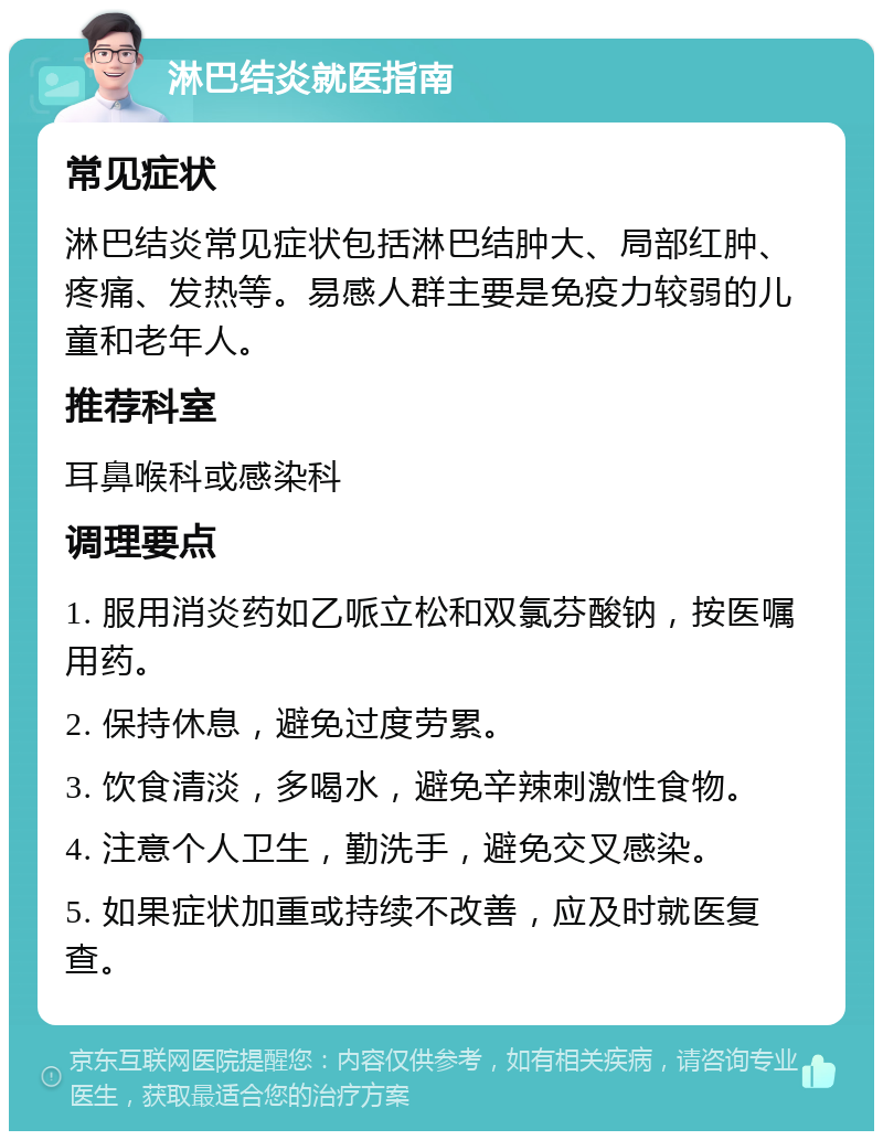 淋巴结炎就医指南 常见症状 淋巴结炎常见症状包括淋巴结肿大、局部红肿、疼痛、发热等。易感人群主要是免疫力较弱的儿童和老年人。 推荐科室 耳鼻喉科或感染科 调理要点 1. 服用消炎药如乙哌立松和双氯芬酸钠，按医嘱用药。 2. 保持休息，避免过度劳累。 3. 饮食清淡，多喝水，避免辛辣刺激性食物。 4. 注意个人卫生，勤洗手，避免交叉感染。 5. 如果症状加重或持续不改善，应及时就医复查。