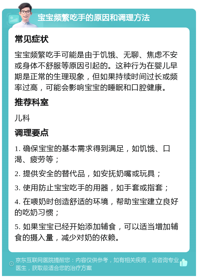 宝宝频繁吃手的原因和调理方法 常见症状 宝宝频繁吃手可能是由于饥饿、无聊、焦虑不安或身体不舒服等原因引起的。这种行为在婴儿早期是正常的生理现象，但如果持续时间过长或频率过高，可能会影响宝宝的睡眠和口腔健康。 推荐科室 儿科 调理要点 1. 确保宝宝的基本需求得到满足，如饥饿、口渴、疲劳等； 2. 提供安全的替代品，如安抚奶嘴或玩具； 3. 使用防止宝宝吃手的用器，如手套或指套； 4. 在喂奶时创造舒适的环境，帮助宝宝建立良好的吃奶习惯； 5. 如果宝宝已经开始添加辅食，可以适当增加辅食的摄入量，减少对奶的依赖。