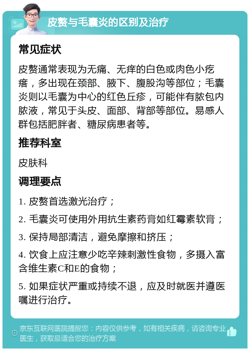 皮赘与毛囊炎的区别及治疗 常见症状 皮赘通常表现为无痛、无痒的白色或肉色小疙瘩，多出现在颈部、腋下、腹股沟等部位；毛囊炎则以毛囊为中心的红色丘疹，可能伴有脓包内脓液，常见于头皮、面部、背部等部位。易感人群包括肥胖者、糖尿病患者等。 推荐科室 皮肤科 调理要点 1. 皮赘首选激光治疗； 2. 毛囊炎可使用外用抗生素药膏如红霉素软膏； 3. 保持局部清洁，避免摩擦和挤压； 4. 饮食上应注意少吃辛辣刺激性食物，多摄入富含维生素C和E的食物； 5. 如果症状严重或持续不退，应及时就医并遵医嘱进行治疗。