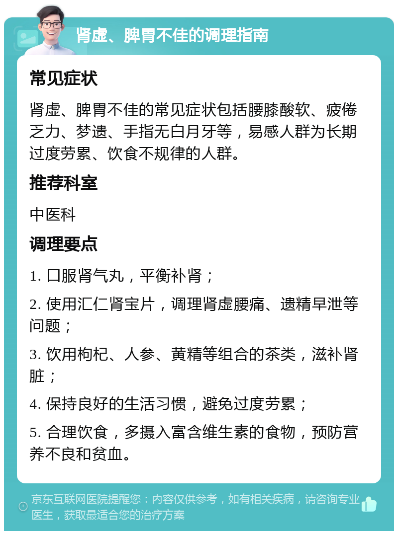 肾虚、脾胃不佳的调理指南 常见症状 肾虚、脾胃不佳的常见症状包括腰膝酸软、疲倦乏力、梦遗、手指无白月牙等，易感人群为长期过度劳累、饮食不规律的人群。 推荐科室 中医科 调理要点 1. 口服肾气丸，平衡补肾； 2. 使用汇仁肾宝片，调理肾虚腰痛、遗精早泄等问题； 3. 饮用枸杞、人参、黄精等组合的茶类，滋补肾脏； 4. 保持良好的生活习惯，避免过度劳累； 5. 合理饮食，多摄入富含维生素的食物，预防营养不良和贫血。