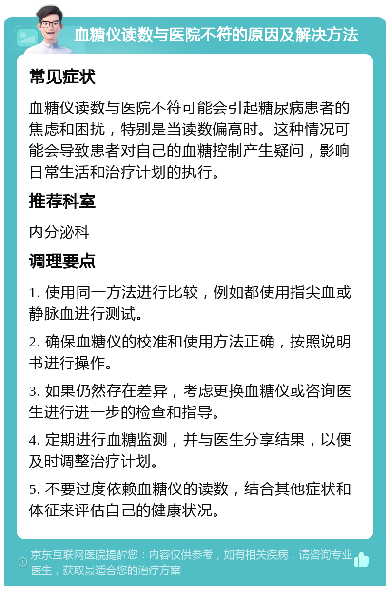 血糖仪读数与医院不符的原因及解决方法 常见症状 血糖仪读数与医院不符可能会引起糖尿病患者的焦虑和困扰，特别是当读数偏高时。这种情况可能会导致患者对自己的血糖控制产生疑问，影响日常生活和治疗计划的执行。 推荐科室 内分泌科 调理要点 1. 使用同一方法进行比较，例如都使用指尖血或静脉血进行测试。 2. 确保血糖仪的校准和使用方法正确，按照说明书进行操作。 3. 如果仍然存在差异，考虑更换血糖仪或咨询医生进行进一步的检查和指导。 4. 定期进行血糖监测，并与医生分享结果，以便及时调整治疗计划。 5. 不要过度依赖血糖仪的读数，结合其他症状和体征来评估自己的健康状况。