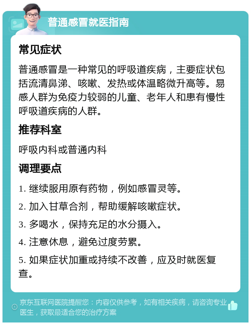 普通感冒就医指南 常见症状 普通感冒是一种常见的呼吸道疾病，主要症状包括流清鼻涕、咳嗽、发热或体温略微升高等。易感人群为免疫力较弱的儿童、老年人和患有慢性呼吸道疾病的人群。 推荐科室 呼吸内科或普通内科 调理要点 1. 继续服用原有药物，例如感冒灵等。 2. 加入甘草合剂，帮助缓解咳嗽症状。 3. 多喝水，保持充足的水分摄入。 4. 注意休息，避免过度劳累。 5. 如果症状加重或持续不改善，应及时就医复查。