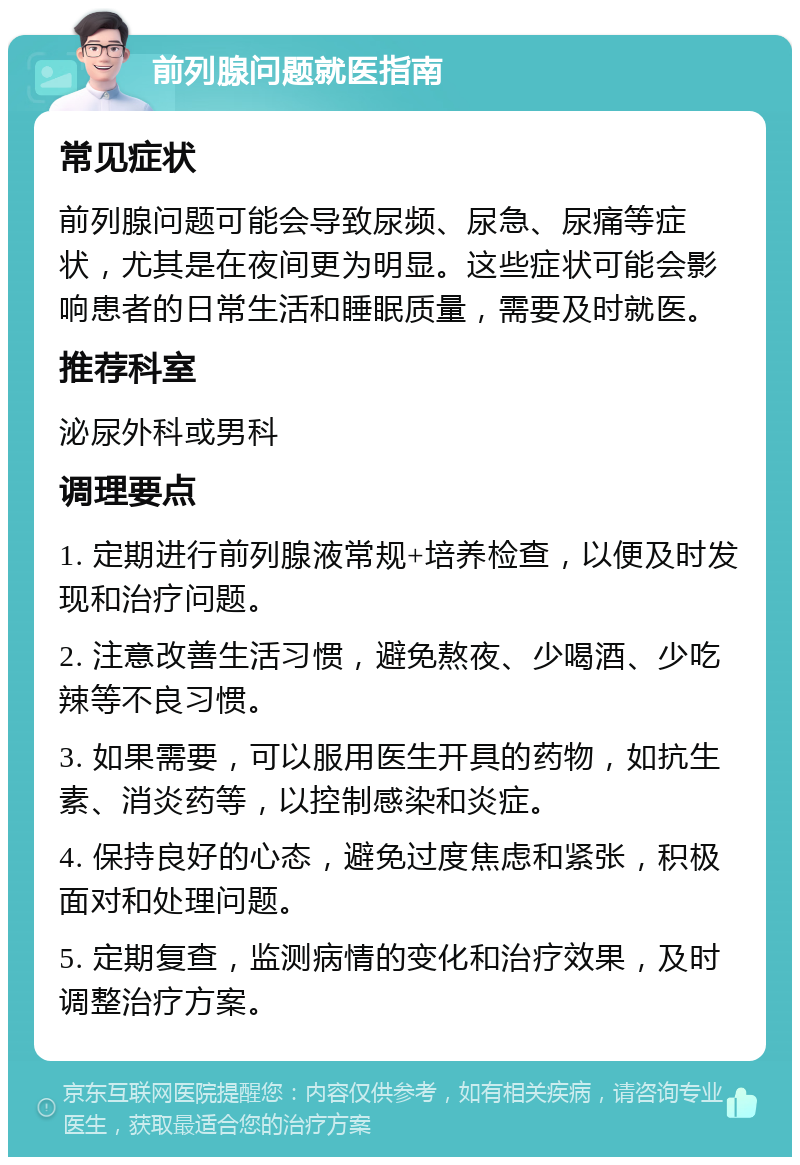 前列腺问题就医指南 常见症状 前列腺问题可能会导致尿频、尿急、尿痛等症状，尤其是在夜间更为明显。这些症状可能会影响患者的日常生活和睡眠质量，需要及时就医。 推荐科室 泌尿外科或男科 调理要点 1. 定期进行前列腺液常规+培养检查，以便及时发现和治疗问题。 2. 注意改善生活习惯，避免熬夜、少喝酒、少吃辣等不良习惯。 3. 如果需要，可以服用医生开具的药物，如抗生素、消炎药等，以控制感染和炎症。 4. 保持良好的心态，避免过度焦虑和紧张，积极面对和处理问题。 5. 定期复查，监测病情的变化和治疗效果，及时调整治疗方案。