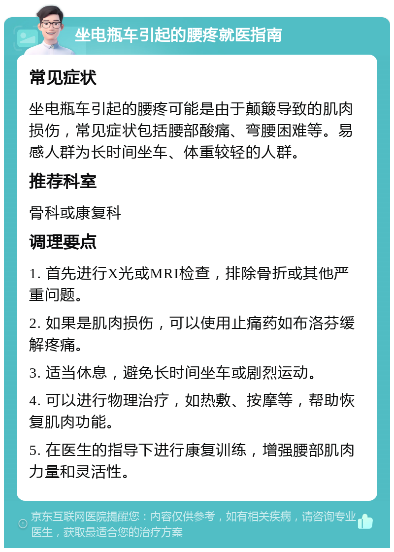 坐电瓶车引起的腰疼就医指南 常见症状 坐电瓶车引起的腰疼可能是由于颠簸导致的肌肉损伤，常见症状包括腰部酸痛、弯腰困难等。易感人群为长时间坐车、体重较轻的人群。 推荐科室 骨科或康复科 调理要点 1. 首先进行X光或MRI检查，排除骨折或其他严重问题。 2. 如果是肌肉损伤，可以使用止痛药如布洛芬缓解疼痛。 3. 适当休息，避免长时间坐车或剧烈运动。 4. 可以进行物理治疗，如热敷、按摩等，帮助恢复肌肉功能。 5. 在医生的指导下进行康复训练，增强腰部肌肉力量和灵活性。