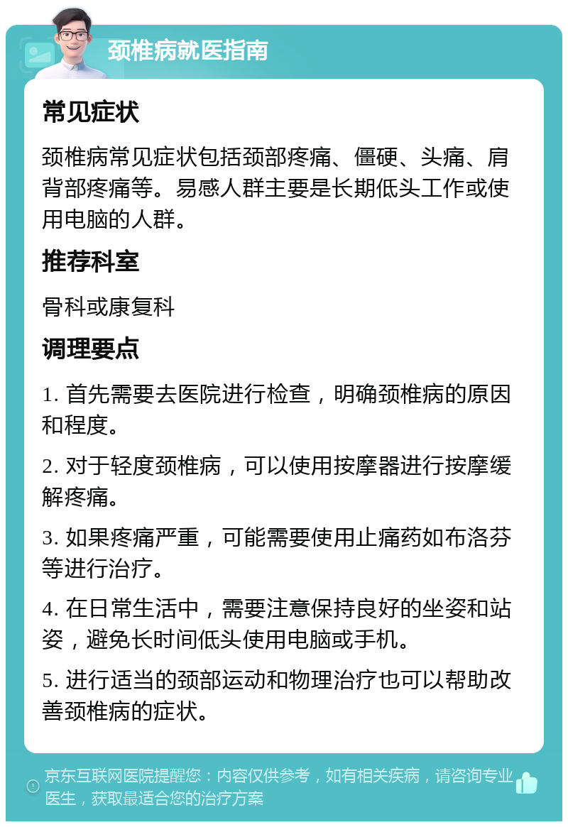 颈椎病就医指南 常见症状 颈椎病常见症状包括颈部疼痛、僵硬、头痛、肩背部疼痛等。易感人群主要是长期低头工作或使用电脑的人群。 推荐科室 骨科或康复科 调理要点 1. 首先需要去医院进行检查，明确颈椎病的原因和程度。 2. 对于轻度颈椎病，可以使用按摩器进行按摩缓解疼痛。 3. 如果疼痛严重，可能需要使用止痛药如布洛芬等进行治疗。 4. 在日常生活中，需要注意保持良好的坐姿和站姿，避免长时间低头使用电脑或手机。 5. 进行适当的颈部运动和物理治疗也可以帮助改善颈椎病的症状。