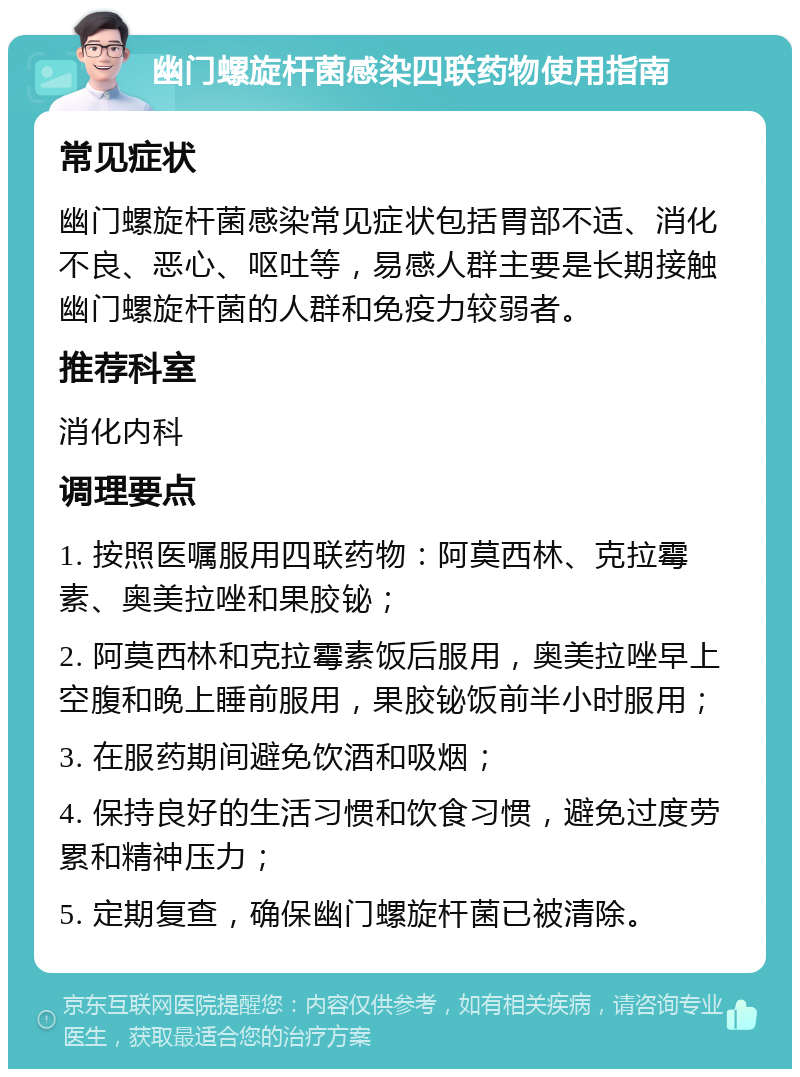 幽门螺旋杆菌感染四联药物使用指南 常见症状 幽门螺旋杆菌感染常见症状包括胃部不适、消化不良、恶心、呕吐等，易感人群主要是长期接触幽门螺旋杆菌的人群和免疫力较弱者。 推荐科室 消化内科 调理要点 1. 按照医嘱服用四联药物：阿莫西林、克拉霉素、奥美拉唑和果胶铋； 2. 阿莫西林和克拉霉素饭后服用，奥美拉唑早上空腹和晚上睡前服用，果胶铋饭前半小时服用； 3. 在服药期间避免饮酒和吸烟； 4. 保持良好的生活习惯和饮食习惯，避免过度劳累和精神压力； 5. 定期复查，确保幽门螺旋杆菌已被清除。