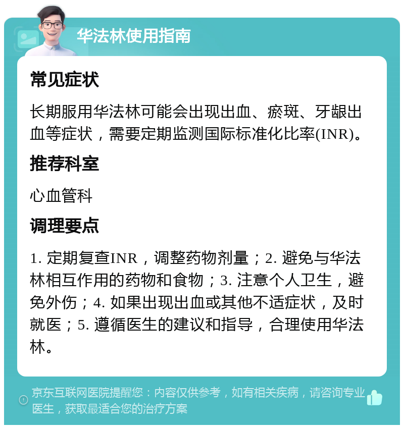 华法林使用指南 常见症状 长期服用华法林可能会出现出血、瘀斑、牙龈出血等症状，需要定期监测国际标准化比率(INR)。 推荐科室 心血管科 调理要点 1. 定期复查INR，调整药物剂量；2. 避免与华法林相互作用的药物和食物；3. 注意个人卫生，避免外伤；4. 如果出现出血或其他不适症状，及时就医；5. 遵循医生的建议和指导，合理使用华法林。