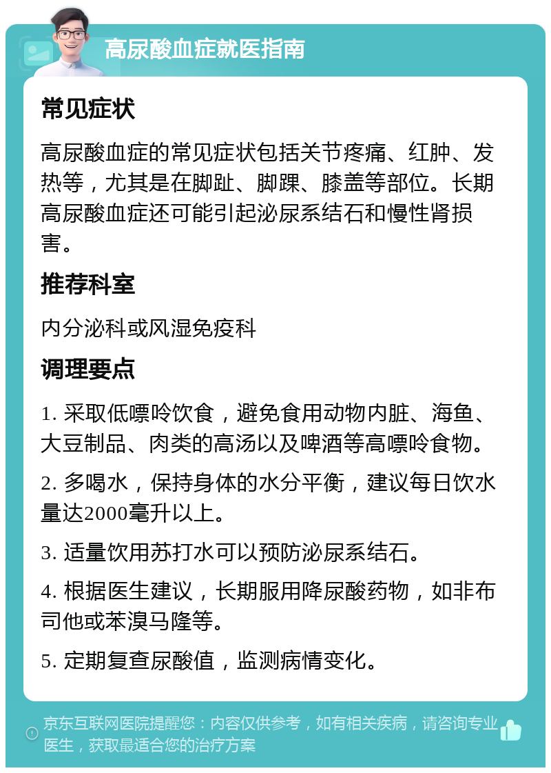 高尿酸血症就医指南 常见症状 高尿酸血症的常见症状包括关节疼痛、红肿、发热等，尤其是在脚趾、脚踝、膝盖等部位。长期高尿酸血症还可能引起泌尿系结石和慢性肾损害。 推荐科室 内分泌科或风湿免疫科 调理要点 1. 采取低嘌呤饮食，避免食用动物内脏、海鱼、大豆制品、肉类的高汤以及啤酒等高嘌呤食物。 2. 多喝水，保持身体的水分平衡，建议每日饮水量达2000毫升以上。 3. 适量饮用苏打水可以预防泌尿系结石。 4. 根据医生建议，长期服用降尿酸药物，如非布司他或苯溴马隆等。 5. 定期复查尿酸值，监测病情变化。