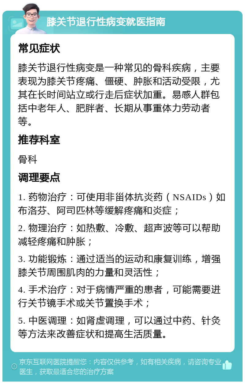 膝关节退行性病变就医指南 常见症状 膝关节退行性病变是一种常见的骨科疾病，主要表现为膝关节疼痛、僵硬、肿胀和活动受限，尤其在长时间站立或行走后症状加重。易感人群包括中老年人、肥胖者、长期从事重体力劳动者等。 推荐科室 骨科 调理要点 1. 药物治疗：可使用非甾体抗炎药（NSAIDs）如布洛芬、阿司匹林等缓解疼痛和炎症； 2. 物理治疗：如热敷、冷敷、超声波等可以帮助减轻疼痛和肿胀； 3. 功能锻炼：通过适当的运动和康复训练，增强膝关节周围肌肉的力量和灵活性； 4. 手术治疗：对于病情严重的患者，可能需要进行关节镜手术或关节置换手术； 5. 中医调理：如肾虚调理，可以通过中药、针灸等方法来改善症状和提高生活质量。