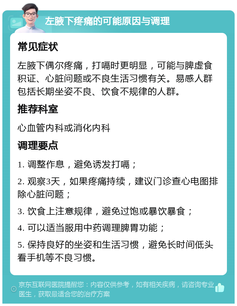 左腋下疼痛的可能原因与调理 常见症状 左腋下偶尔疼痛，打嗝时更明显，可能与脾虚食积证、心脏问题或不良生活习惯有关。易感人群包括长期坐姿不良、饮食不规律的人群。 推荐科室 心血管内科或消化内科 调理要点 1. 调整作息，避免诱发打嗝； 2. 观察3天，如果疼痛持续，建议门诊查心电图排除心脏问题； 3. 饮食上注意规律，避免过饱或暴饮暴食； 4. 可以适当服用中药调理脾胃功能； 5. 保持良好的坐姿和生活习惯，避免长时间低头看手机等不良习惯。