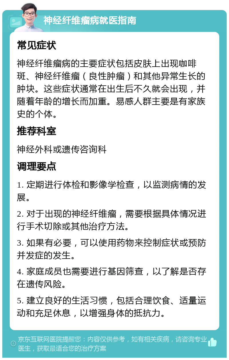 神经纤维瘤病就医指南 常见症状 神经纤维瘤病的主要症状包括皮肤上出现咖啡斑、神经纤维瘤（良性肿瘤）和其他异常生长的肿块。这些症状通常在出生后不久就会出现，并随着年龄的增长而加重。易感人群主要是有家族史的个体。 推荐科室 神经外科或遗传咨询科 调理要点 1. 定期进行体检和影像学检查，以监测病情的发展。 2. 对于出现的神经纤维瘤，需要根据具体情况进行手术切除或其他治疗方法。 3. 如果有必要，可以使用药物来控制症状或预防并发症的发生。 4. 家庭成员也需要进行基因筛查，以了解是否存在遗传风险。 5. 建立良好的生活习惯，包括合理饮食、适量运动和充足休息，以增强身体的抵抗力。