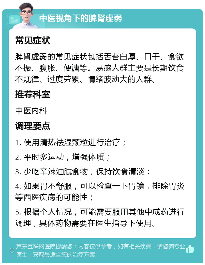 中医视角下的脾肾虚弱 常见症状 脾肾虚弱的常见症状包括舌苔白厚、口干、食欲不振、腹胀、便溏等。易感人群主要是长期饮食不规律、过度劳累、情绪波动大的人群。 推荐科室 中医内科 调理要点 1. 使用清热祛湿颗粒进行治疗； 2. 平时多运动，增强体质； 3. 少吃辛辣油腻食物，保持饮食清淡； 4. 如果胃不舒服，可以检查一下胃镜，排除胃炎等西医疾病的可能性； 5. 根据个人情况，可能需要服用其他中成药进行调理，具体药物需要在医生指导下使用。