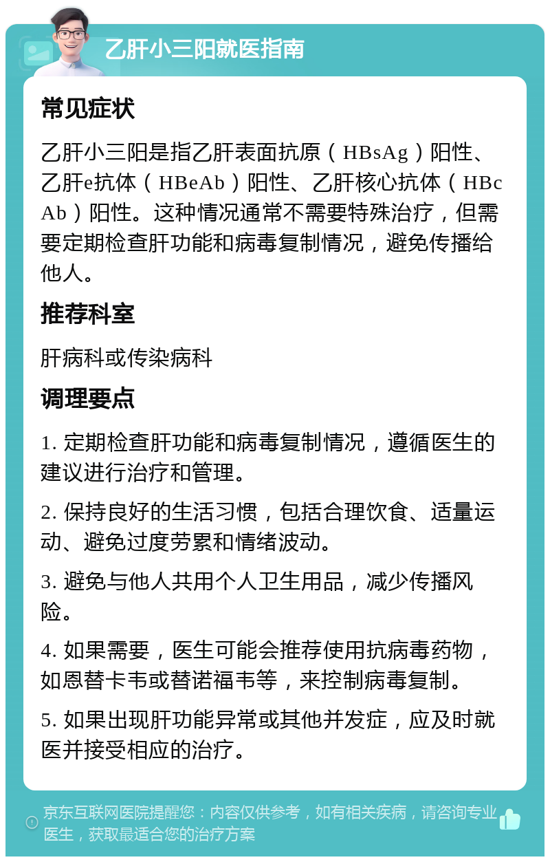 乙肝小三阳就医指南 常见症状 乙肝小三阳是指乙肝表面抗原（HBsAg）阳性、乙肝e抗体（HBeAb）阳性、乙肝核心抗体（HBcAb）阳性。这种情况通常不需要特殊治疗，但需要定期检查肝功能和病毒复制情况，避免传播给他人。 推荐科室 肝病科或传染病科 调理要点 1. 定期检查肝功能和病毒复制情况，遵循医生的建议进行治疗和管理。 2. 保持良好的生活习惯，包括合理饮食、适量运动、避免过度劳累和情绪波动。 3. 避免与他人共用个人卫生用品，减少传播风险。 4. 如果需要，医生可能会推荐使用抗病毒药物，如恩替卡韦或替诺福韦等，来控制病毒复制。 5. 如果出现肝功能异常或其他并发症，应及时就医并接受相应的治疗。