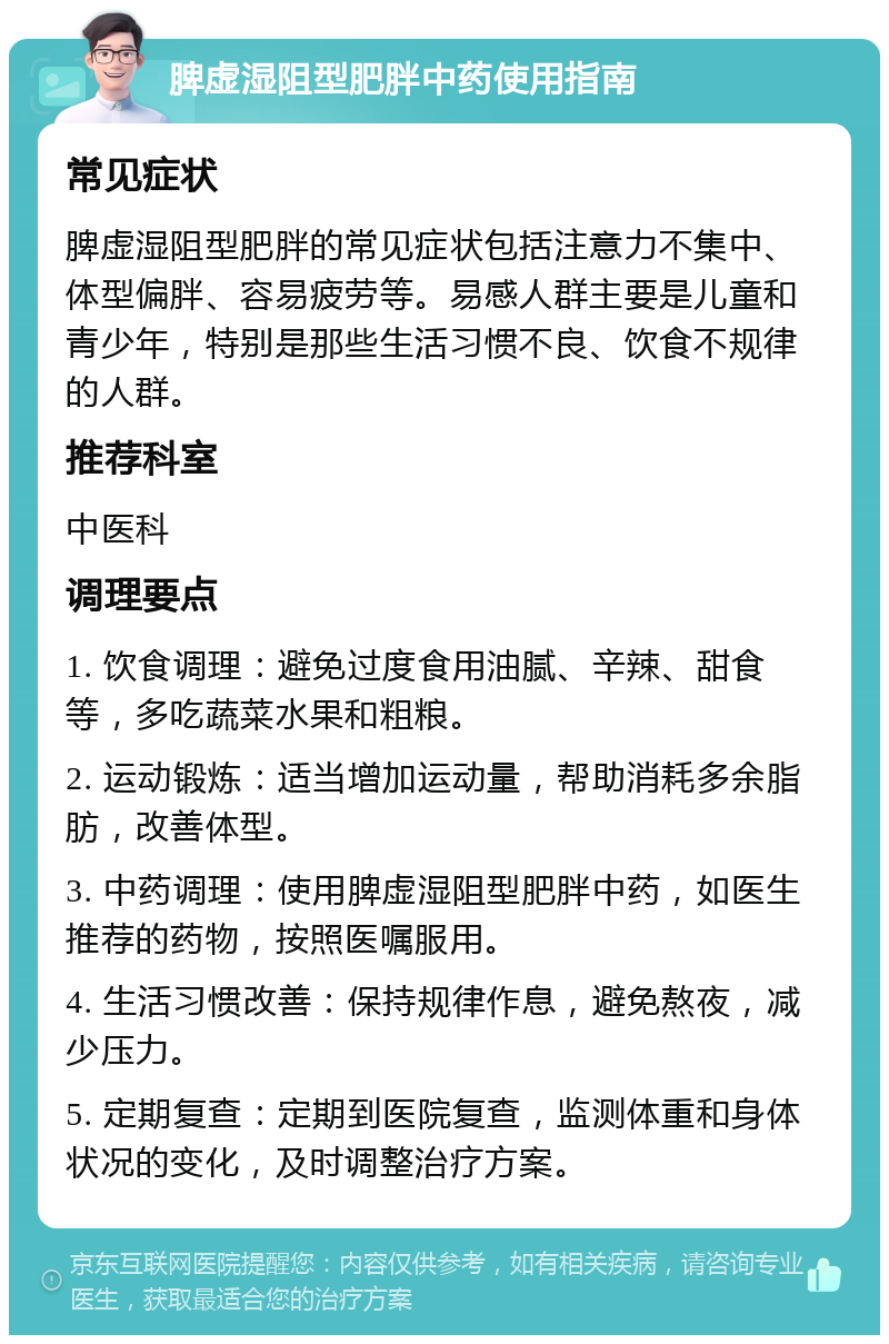 脾虚湿阻型肥胖中药使用指南 常见症状 脾虚湿阻型肥胖的常见症状包括注意力不集中、体型偏胖、容易疲劳等。易感人群主要是儿童和青少年，特别是那些生活习惯不良、饮食不规律的人群。 推荐科室 中医科 调理要点 1. 饮食调理：避免过度食用油腻、辛辣、甜食等，多吃蔬菜水果和粗粮。 2. 运动锻炼：适当增加运动量，帮助消耗多余脂肪，改善体型。 3. 中药调理：使用脾虚湿阻型肥胖中药，如医生推荐的药物，按照医嘱服用。 4. 生活习惯改善：保持规律作息，避免熬夜，减少压力。 5. 定期复查：定期到医院复查，监测体重和身体状况的变化，及时调整治疗方案。