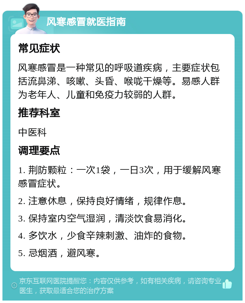 风寒感冒就医指南 常见症状 风寒感冒是一种常见的呼吸道疾病，主要症状包括流鼻涕、咳嗽、头昏、喉咙干燥等。易感人群为老年人、儿童和免疫力较弱的人群。 推荐科室 中医科 调理要点 1. 荆防颗粒：一次1袋，一日3次，用于缓解风寒感冒症状。 2. 注意休息，保持良好情绪，规律作息。 3. 保持室内空气湿润，清淡饮食易消化。 4. 多饮水，少食辛辣刺激、油炸的食物。 5. 忌烟酒，避风寒。