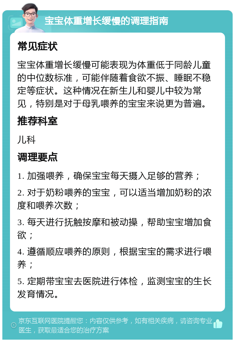 宝宝体重增长缓慢的调理指南 常见症状 宝宝体重增长缓慢可能表现为体重低于同龄儿童的中位数标准，可能伴随着食欲不振、睡眠不稳定等症状。这种情况在新生儿和婴儿中较为常见，特别是对于母乳喂养的宝宝来说更为普遍。 推荐科室 儿科 调理要点 1. 加强喂养，确保宝宝每天摄入足够的营养； 2. 对于奶粉喂养的宝宝，可以适当增加奶粉的浓度和喂养次数； 3. 每天进行抚触按摩和被动操，帮助宝宝增加食欲； 4. 遵循顺应喂养的原则，根据宝宝的需求进行喂养； 5. 定期带宝宝去医院进行体检，监测宝宝的生长发育情况。