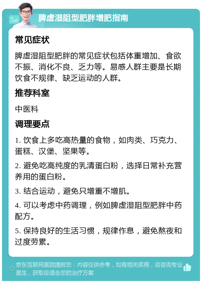 脾虚湿阻型肥胖增肥指南 常见症状 脾虚湿阻型肥胖的常见症状包括体重增加、食欲不振、消化不良、乏力等。易感人群主要是长期饮食不规律、缺乏运动的人群。 推荐科室 中医科 调理要点 1. 饮食上多吃高热量的食物，如肉类、巧克力、蛋糕、汉堡、坚果等。 2. 避免吃高纯度的乳清蛋白粉，选择日常补充营养用的蛋白粉。 3. 结合运动，避免只增重不增肌。 4. 可以考虑中药调理，例如脾虚湿阻型肥胖中药配方。 5. 保持良好的生活习惯，规律作息，避免熬夜和过度劳累。