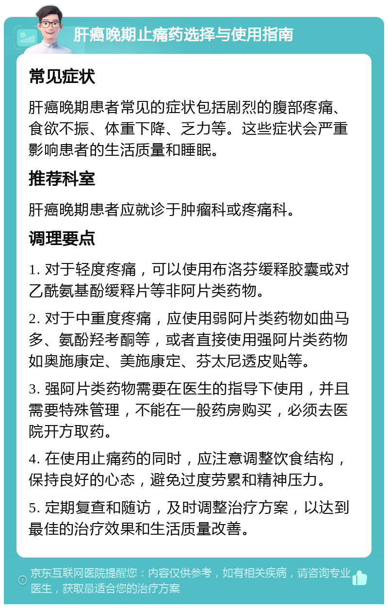 肝癌晚期止痛药选择与使用指南 常见症状 肝癌晚期患者常见的症状包括剧烈的腹部疼痛、食欲不振、体重下降、乏力等。这些症状会严重影响患者的生活质量和睡眠。 推荐科室 肝癌晚期患者应就诊于肿瘤科或疼痛科。 调理要点 1. 对于轻度疼痛，可以使用布洛芬缓释胶囊或对乙酰氨基酚缓释片等非阿片类药物。 2. 对于中重度疼痛，应使用弱阿片类药物如曲马多、氨酚羟考酮等，或者直接使用强阿片类药物如奥施康定、美施康定、芬太尼透皮贴等。 3. 强阿片类药物需要在医生的指导下使用，并且需要特殊管理，不能在一般药房购买，必须去医院开方取药。 4. 在使用止痛药的同时，应注意调整饮食结构，保持良好的心态，避免过度劳累和精神压力。 5. 定期复查和随访，及时调整治疗方案，以达到最佳的治疗效果和生活质量改善。