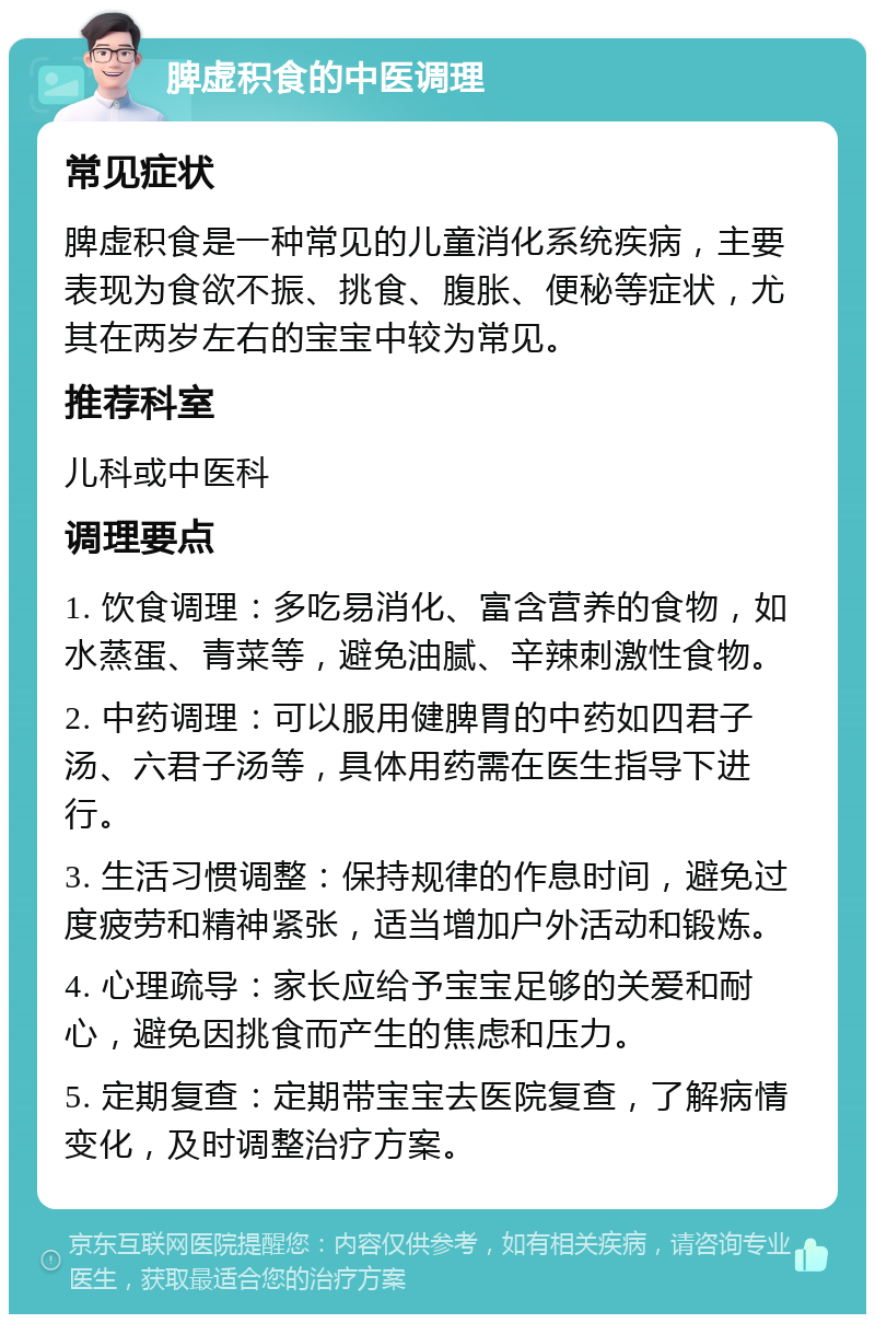 脾虚积食的中医调理 常见症状 脾虚积食是一种常见的儿童消化系统疾病，主要表现为食欲不振、挑食、腹胀、便秘等症状，尤其在两岁左右的宝宝中较为常见。 推荐科室 儿科或中医科 调理要点 1. 饮食调理：多吃易消化、富含营养的食物，如水蒸蛋、青菜等，避免油腻、辛辣刺激性食物。 2. 中药调理：可以服用健脾胃的中药如四君子汤、六君子汤等，具体用药需在医生指导下进行。 3. 生活习惯调整：保持规律的作息时间，避免过度疲劳和精神紧张，适当增加户外活动和锻炼。 4. 心理疏导：家长应给予宝宝足够的关爱和耐心，避免因挑食而产生的焦虑和压力。 5. 定期复查：定期带宝宝去医院复查，了解病情变化，及时调整治疗方案。