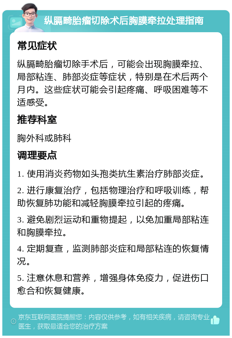 纵膈畸胎瘤切除术后胸膜牵拉处理指南 常见症状 纵膈畸胎瘤切除手术后，可能会出现胸膜牵拉、局部粘连、肺部炎症等症状，特别是在术后两个月内。这些症状可能会引起疼痛、呼吸困难等不适感受。 推荐科室 胸外科或肺科 调理要点 1. 使用消炎药物如头孢类抗生素治疗肺部炎症。 2. 进行康复治疗，包括物理治疗和呼吸训练，帮助恢复肺功能和减轻胸膜牵拉引起的疼痛。 3. 避免剧烈运动和重物提起，以免加重局部粘连和胸膜牵拉。 4. 定期复查，监测肺部炎症和局部粘连的恢复情况。 5. 注意休息和营养，增强身体免疫力，促进伤口愈合和恢复健康。