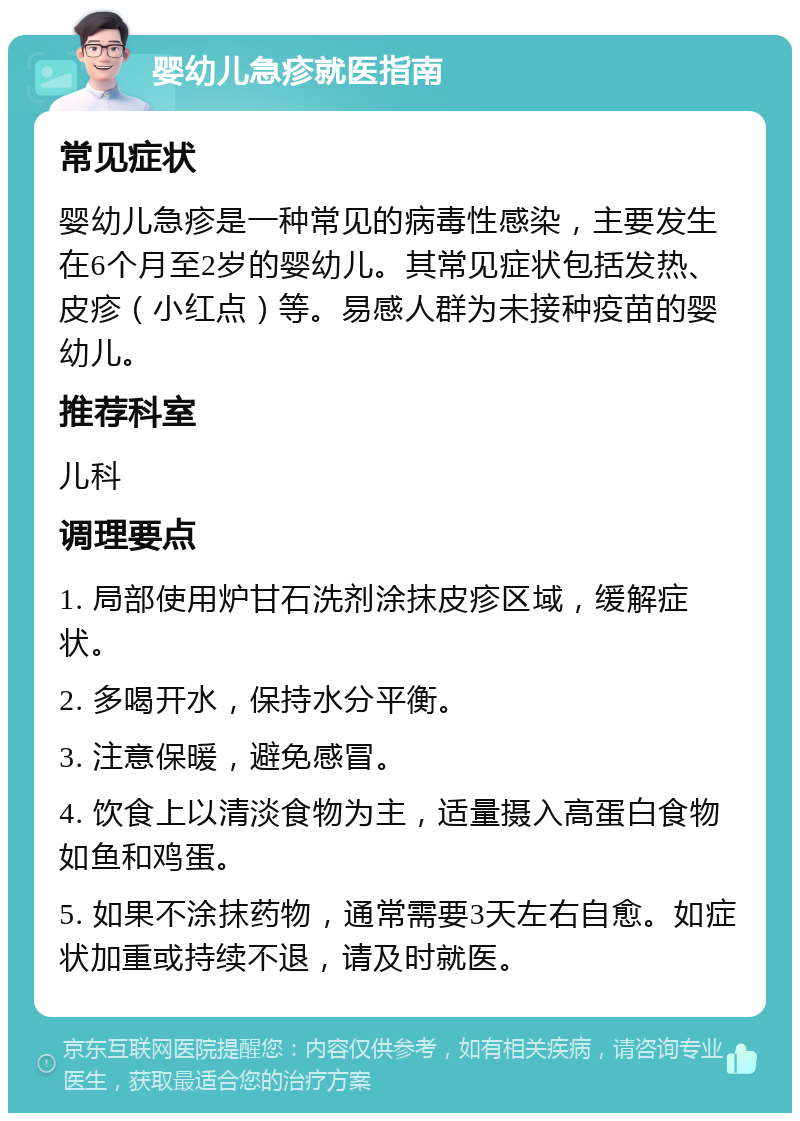 婴幼儿急疹就医指南 常见症状 婴幼儿急疹是一种常见的病毒性感染，主要发生在6个月至2岁的婴幼儿。其常见症状包括发热、皮疹（小红点）等。易感人群为未接种疫苗的婴幼儿。 推荐科室 儿科 调理要点 1. 局部使用炉甘石洗剂涂抹皮疹区域，缓解症状。 2. 多喝开水，保持水分平衡。 3. 注意保暖，避免感冒。 4. 饮食上以清淡食物为主，适量摄入高蛋白食物如鱼和鸡蛋。 5. 如果不涂抹药物，通常需要3天左右自愈。如症状加重或持续不退，请及时就医。