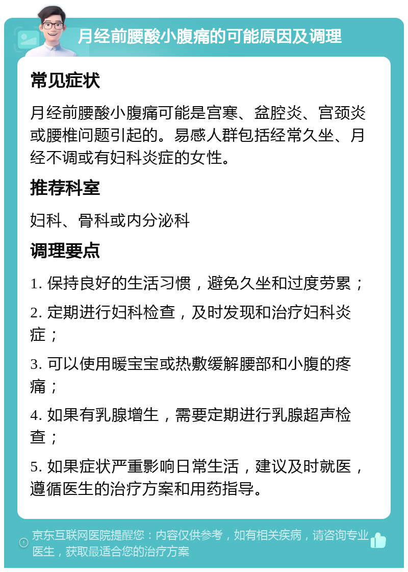 月经前腰酸小腹痛的可能原因及调理 常见症状 月经前腰酸小腹痛可能是宫寒、盆腔炎、宫颈炎或腰椎问题引起的。易感人群包括经常久坐、月经不调或有妇科炎症的女性。 推荐科室 妇科、骨科或内分泌科 调理要点 1. 保持良好的生活习惯，避免久坐和过度劳累； 2. 定期进行妇科检查，及时发现和治疗妇科炎症； 3. 可以使用暖宝宝或热敷缓解腰部和小腹的疼痛； 4. 如果有乳腺增生，需要定期进行乳腺超声检查； 5. 如果症状严重影响日常生活，建议及时就医，遵循医生的治疗方案和用药指导。