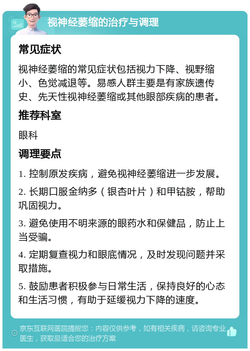 视神经萎缩的治疗与调理 常见症状 视神经萎缩的常见症状包括视力下降、视野缩小、色觉减退等。易感人群主要是有家族遗传史、先天性视神经萎缩或其他眼部疾病的患者。 推荐科室 眼科 调理要点 1. 控制原发疾病，避免视神经萎缩进一步发展。 2. 长期口服金纳多（银杏叶片）和甲钴胺，帮助巩固视力。 3. 避免使用不明来源的眼药水和保健品，防止上当受骗。 4. 定期复查视力和眼底情况，及时发现问题并采取措施。 5. 鼓励患者积极参与日常生活，保持良好的心态和生活习惯，有助于延缓视力下降的速度。