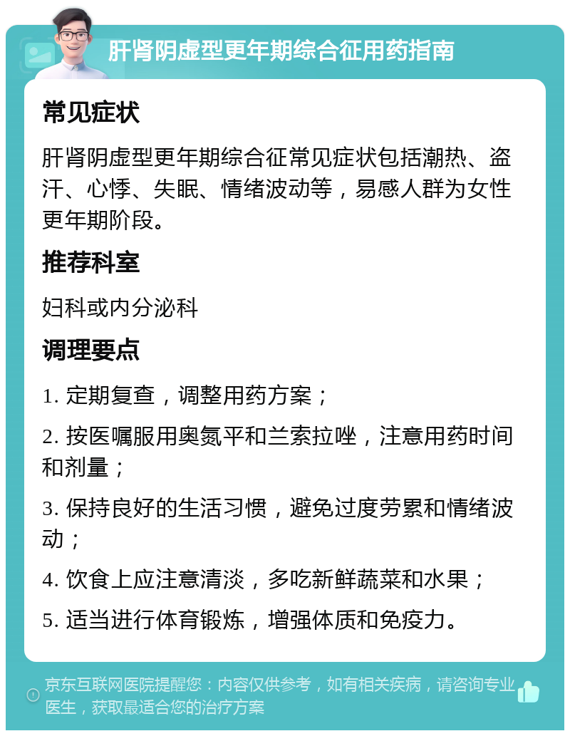 肝肾阴虚型更年期综合征用药指南 常见症状 肝肾阴虚型更年期综合征常见症状包括潮热、盗汗、心悸、失眠、情绪波动等，易感人群为女性更年期阶段。 推荐科室 妇科或内分泌科 调理要点 1. 定期复查，调整用药方案； 2. 按医嘱服用奥氮平和兰索拉唑，注意用药时间和剂量； 3. 保持良好的生活习惯，避免过度劳累和情绪波动； 4. 饮食上应注意清淡，多吃新鲜蔬菜和水果； 5. 适当进行体育锻炼，增强体质和免疫力。