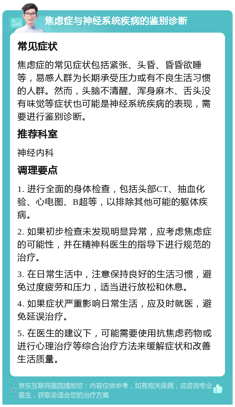 焦虑症与神经系统疾病的鉴别诊断 常见症状 焦虑症的常见症状包括紧张、头昏、昏昏欲睡等，易感人群为长期承受压力或有不良生活习惯的人群。然而，头脑不清醒、浑身麻木、舌头没有味觉等症状也可能是神经系统疾病的表现，需要进行鉴别诊断。 推荐科室 神经内科 调理要点 1. 进行全面的身体检查，包括头部CT、抽血化验、心电图、B超等，以排除其他可能的躯体疾病。 2. 如果初步检查未发现明显异常，应考虑焦虑症的可能性，并在精神科医生的指导下进行规范的治疗。 3. 在日常生活中，注意保持良好的生活习惯，避免过度疲劳和压力，适当进行放松和休息。 4. 如果症状严重影响日常生活，应及时就医，避免延误治疗。 5. 在医生的建议下，可能需要使用抗焦虑药物或进行心理治疗等综合治疗方法来缓解症状和改善生活质量。