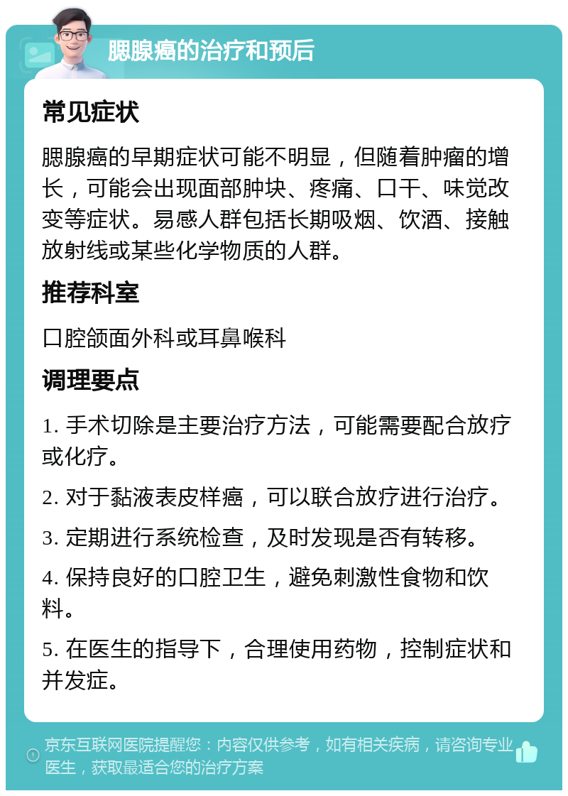 腮腺癌的治疗和预后 常见症状 腮腺癌的早期症状可能不明显，但随着肿瘤的增长，可能会出现面部肿块、疼痛、口干、味觉改变等症状。易感人群包括长期吸烟、饮酒、接触放射线或某些化学物质的人群。 推荐科室 口腔颌面外科或耳鼻喉科 调理要点 1. 手术切除是主要治疗方法，可能需要配合放疗或化疗。 2. 对于黏液表皮样癌，可以联合放疗进行治疗。 3. 定期进行系统检查，及时发现是否有转移。 4. 保持良好的口腔卫生，避免刺激性食物和饮料。 5. 在医生的指导下，合理使用药物，控制症状和并发症。