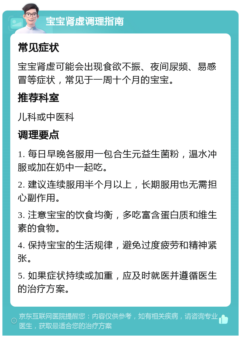 宝宝肾虚调理指南 常见症状 宝宝肾虚可能会出现食欲不振、夜间尿频、易感冒等症状，常见于一周十个月的宝宝。 推荐科室 儿科或中医科 调理要点 1. 每日早晚各服用一包合生元益生菌粉，温水冲服或加在奶中一起吃。 2. 建议连续服用半个月以上，长期服用也无需担心副作用。 3. 注意宝宝的饮食均衡，多吃富含蛋白质和维生素的食物。 4. 保持宝宝的生活规律，避免过度疲劳和精神紧张。 5. 如果症状持续或加重，应及时就医并遵循医生的治疗方案。