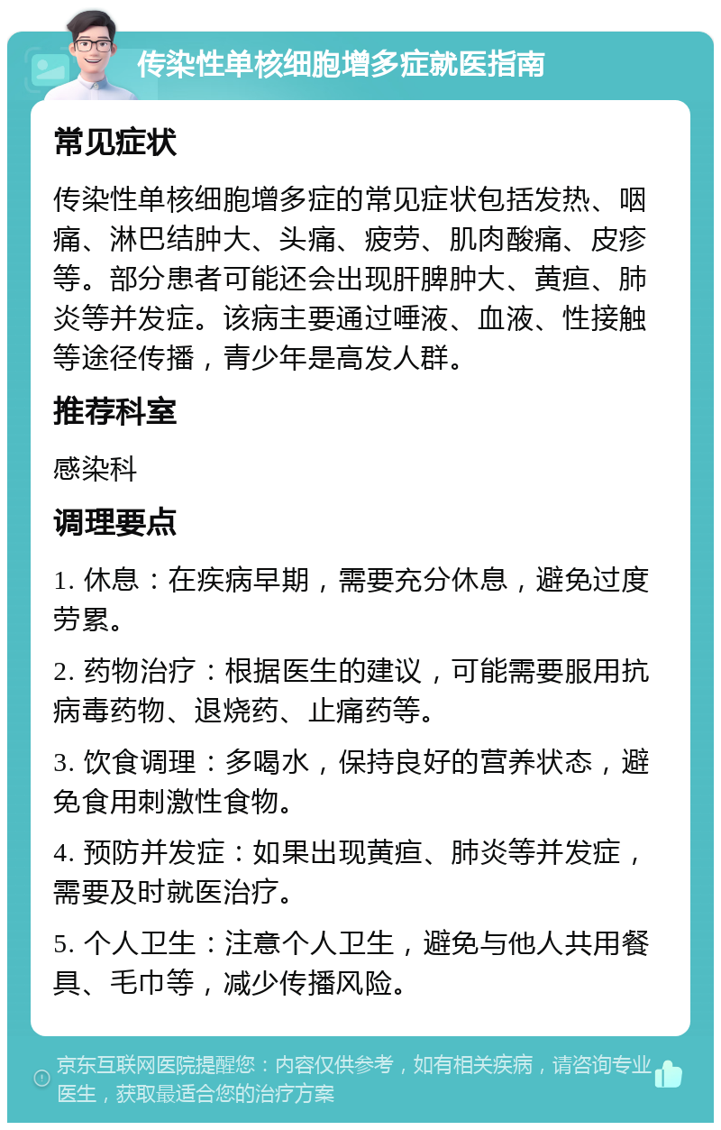 传染性单核细胞增多症就医指南 常见症状 传染性单核细胞增多症的常见症状包括发热、咽痛、淋巴结肿大、头痛、疲劳、肌肉酸痛、皮疹等。部分患者可能还会出现肝脾肿大、黄疸、肺炎等并发症。该病主要通过唾液、血液、性接触等途径传播，青少年是高发人群。 推荐科室 感染科 调理要点 1. 休息：在疾病早期，需要充分休息，避免过度劳累。 2. 药物治疗：根据医生的建议，可能需要服用抗病毒药物、退烧药、止痛药等。 3. 饮食调理：多喝水，保持良好的营养状态，避免食用刺激性食物。 4. 预防并发症：如果出现黄疸、肺炎等并发症，需要及时就医治疗。 5. 个人卫生：注意个人卫生，避免与他人共用餐具、毛巾等，减少传播风险。