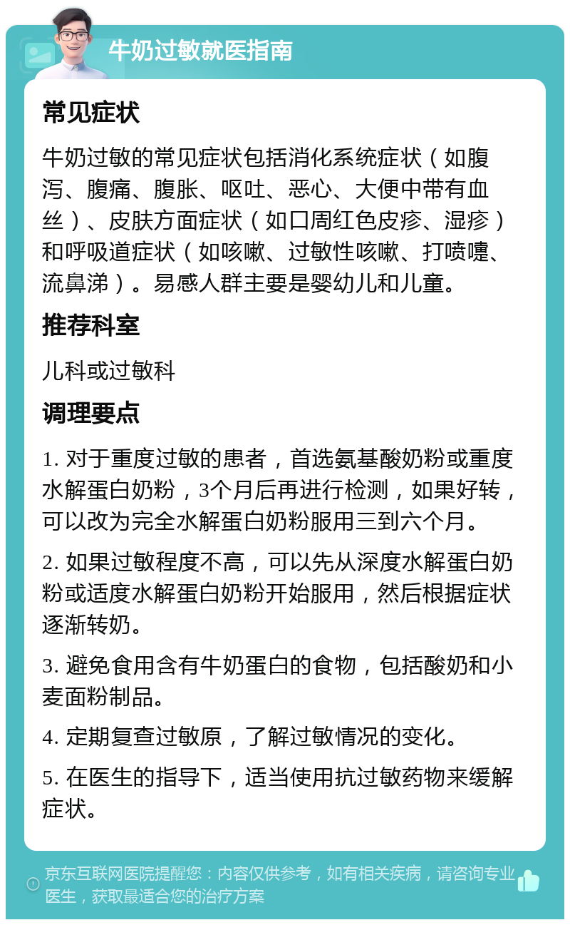 牛奶过敏就医指南 常见症状 牛奶过敏的常见症状包括消化系统症状（如腹泻、腹痛、腹胀、呕吐、恶心、大便中带有血丝）、皮肤方面症状（如口周红色皮疹、湿疹）和呼吸道症状（如咳嗽、过敏性咳嗽、打喷嚏、流鼻涕）。易感人群主要是婴幼儿和儿童。 推荐科室 儿科或过敏科 调理要点 1. 对于重度过敏的患者，首选氨基酸奶粉或重度水解蛋白奶粉，3个月后再进行检测，如果好转，可以改为完全水解蛋白奶粉服用三到六个月。 2. 如果过敏程度不高，可以先从深度水解蛋白奶粉或适度水解蛋白奶粉开始服用，然后根据症状逐渐转奶。 3. 避免食用含有牛奶蛋白的食物，包括酸奶和小麦面粉制品。 4. 定期复查过敏原，了解过敏情况的变化。 5. 在医生的指导下，适当使用抗过敏药物来缓解症状。