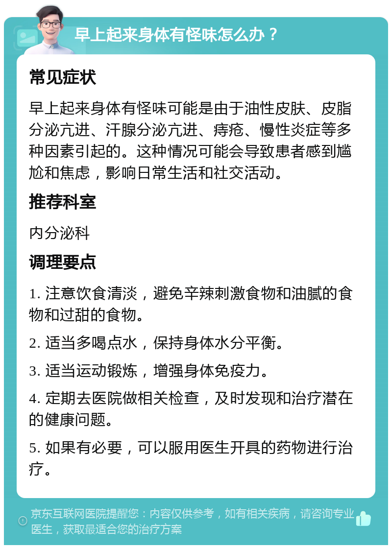 早上起来身体有怪味怎么办？ 常见症状 早上起来身体有怪味可能是由于油性皮肤、皮脂分泌亢进、汗腺分泌亢进、痔疮、慢性炎症等多种因素引起的。这种情况可能会导致患者感到尴尬和焦虑，影响日常生活和社交活动。 推荐科室 内分泌科 调理要点 1. 注意饮食清淡，避免辛辣刺激食物和油腻的食物和过甜的食物。 2. 适当多喝点水，保持身体水分平衡。 3. 适当运动锻炼，增强身体免疫力。 4. 定期去医院做相关检查，及时发现和治疗潜在的健康问题。 5. 如果有必要，可以服用医生开具的药物进行治疗。