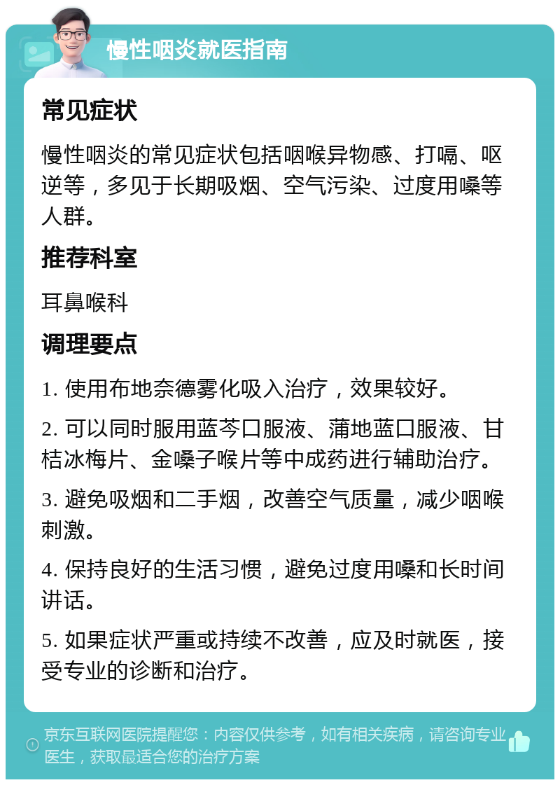 慢性咽炎就医指南 常见症状 慢性咽炎的常见症状包括咽喉异物感、打嗝、呕逆等，多见于长期吸烟、空气污染、过度用嗓等人群。 推荐科室 耳鼻喉科 调理要点 1. 使用布地奈德雾化吸入治疗，效果较好。 2. 可以同时服用蓝芩口服液、蒲地蓝口服液、甘桔冰梅片、金嗓子喉片等中成药进行辅助治疗。 3. 避免吸烟和二手烟，改善空气质量，减少咽喉刺激。 4. 保持良好的生活习惯，避免过度用嗓和长时间讲话。 5. 如果症状严重或持续不改善，应及时就医，接受专业的诊断和治疗。