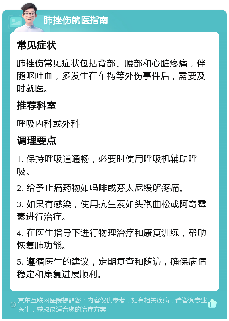 肺挫伤就医指南 常见症状 肺挫伤常见症状包括背部、腰部和心脏疼痛，伴随呕吐血，多发生在车祸等外伤事件后，需要及时就医。 推荐科室 呼吸内科或外科 调理要点 1. 保持呼吸道通畅，必要时使用呼吸机辅助呼吸。 2. 给予止痛药物如吗啡或芬太尼缓解疼痛。 3. 如果有感染，使用抗生素如头孢曲松或阿奇霉素进行治疗。 4. 在医生指导下进行物理治疗和康复训练，帮助恢复肺功能。 5. 遵循医生的建议，定期复查和随访，确保病情稳定和康复进展顺利。