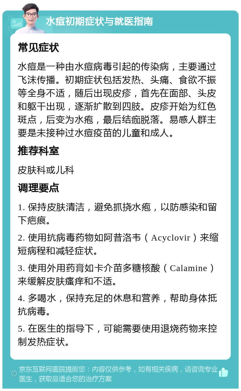 水痘初期症状与就医指南 常见症状 水痘是一种由水痘病毒引起的传染病，主要通过飞沫传播。初期症状包括发热、头痛、食欲不振等全身不适，随后出现皮疹，首先在面部、头皮和躯干出现，逐渐扩散到四肢。皮疹开始为红色斑点，后变为水疱，最后结痂脱落。易感人群主要是未接种过水痘疫苗的儿童和成人。 推荐科室 皮肤科或儿科 调理要点 1. 保持皮肤清洁，避免抓挠水疱，以防感染和留下疤痕。 2. 使用抗病毒药物如阿昔洛韦（Acyclovir）来缩短病程和减轻症状。 3. 使用外用药膏如卡介苗多糖核酸（Calamine）来缓解皮肤瘙痒和不适。 4. 多喝水，保持充足的休息和营养，帮助身体抵抗病毒。 5. 在医生的指导下，可能需要使用退烧药物来控制发热症状。