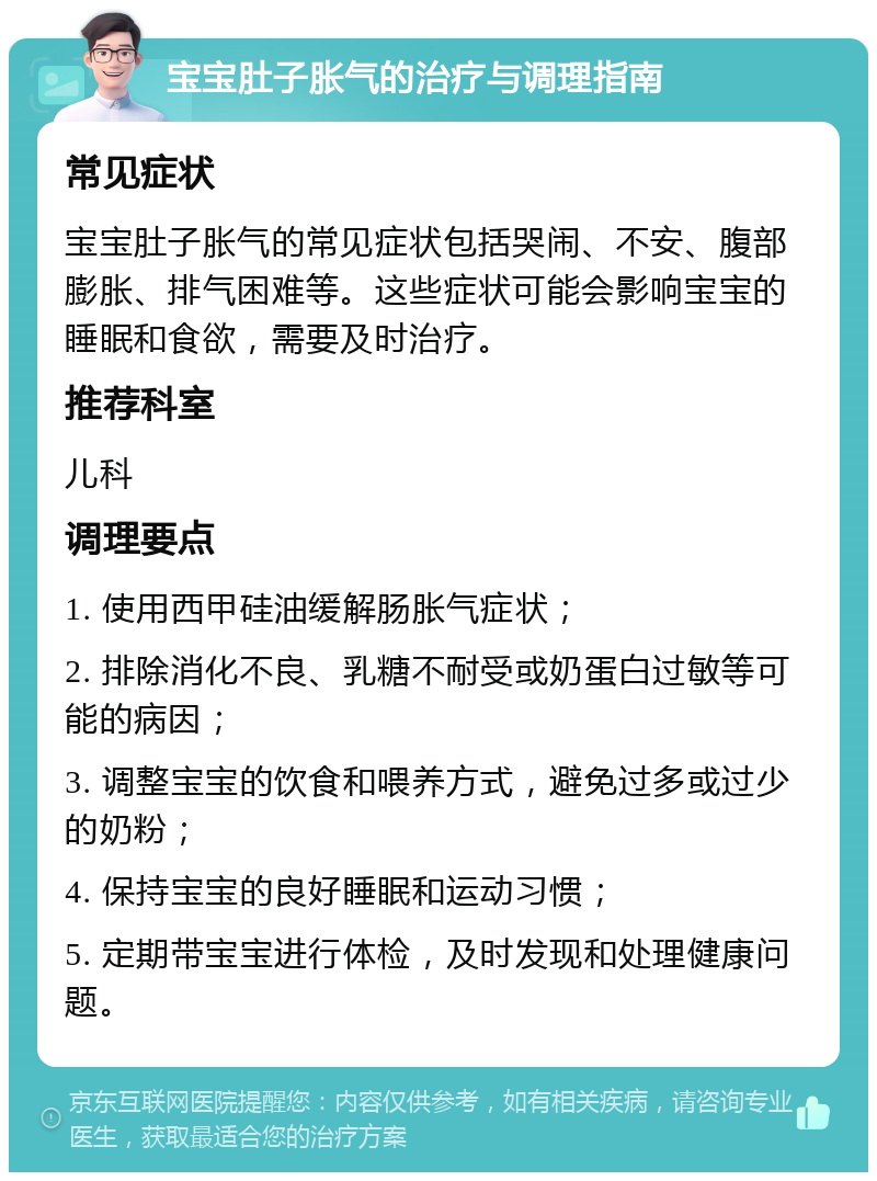 宝宝肚子胀气的治疗与调理指南 常见症状 宝宝肚子胀气的常见症状包括哭闹、不安、腹部膨胀、排气困难等。这些症状可能会影响宝宝的睡眠和食欲，需要及时治疗。 推荐科室 儿科 调理要点 1. 使用西甲硅油缓解肠胀气症状； 2. 排除消化不良、乳糖不耐受或奶蛋白过敏等可能的病因； 3. 调整宝宝的饮食和喂养方式，避免过多或过少的奶粉； 4. 保持宝宝的良好睡眠和运动习惯； 5. 定期带宝宝进行体检，及时发现和处理健康问题。