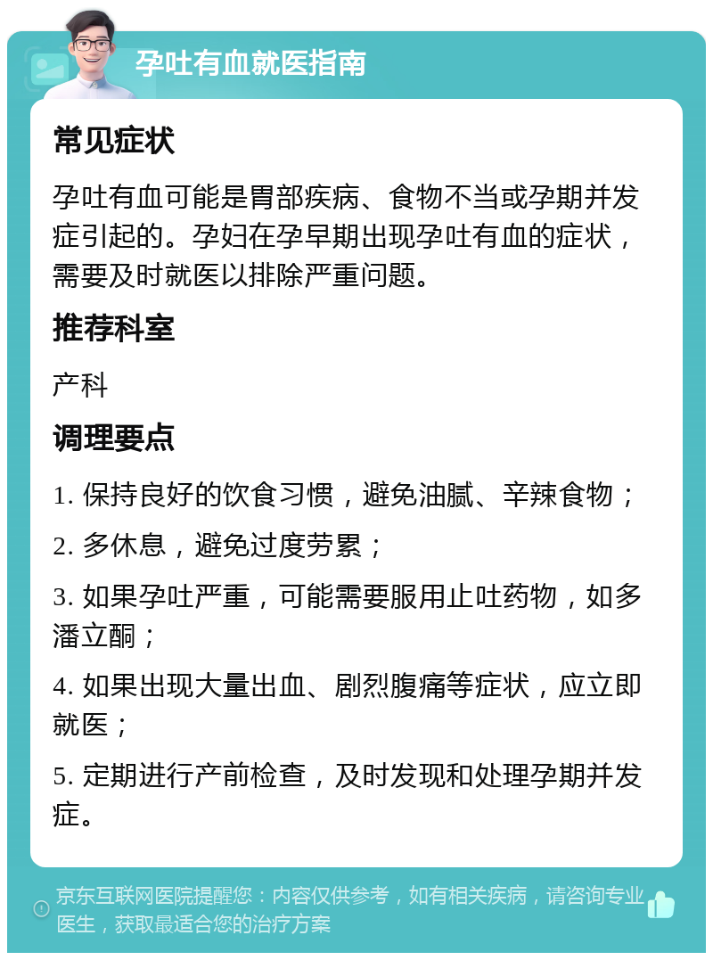 孕吐有血就医指南 常见症状 孕吐有血可能是胃部疾病、食物不当或孕期并发症引起的。孕妇在孕早期出现孕吐有血的症状，需要及时就医以排除严重问题。 推荐科室 产科 调理要点 1. 保持良好的饮食习惯，避免油腻、辛辣食物； 2. 多休息，避免过度劳累； 3. 如果孕吐严重，可能需要服用止吐药物，如多潘立酮； 4. 如果出现大量出血、剧烈腹痛等症状，应立即就医； 5. 定期进行产前检查，及时发现和处理孕期并发症。