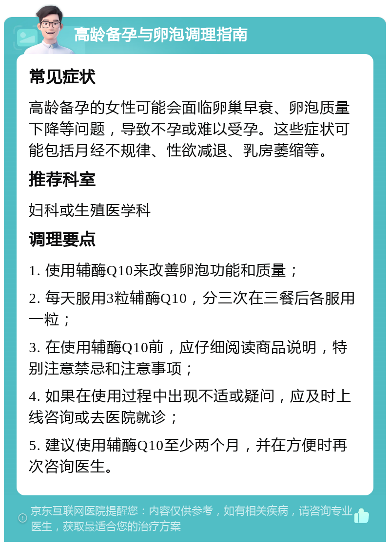 高龄备孕与卵泡调理指南 常见症状 高龄备孕的女性可能会面临卵巢早衰、卵泡质量下降等问题，导致不孕或难以受孕。这些症状可能包括月经不规律、性欲减退、乳房萎缩等。 推荐科室 妇科或生殖医学科 调理要点 1. 使用辅酶Q10来改善卵泡功能和质量； 2. 每天服用3粒辅酶Q10，分三次在三餐后各服用一粒； 3. 在使用辅酶Q10前，应仔细阅读商品说明，特别注意禁忌和注意事项； 4. 如果在使用过程中出现不适或疑问，应及时上线咨询或去医院就诊； 5. 建议使用辅酶Q10至少两个月，并在方便时再次咨询医生。