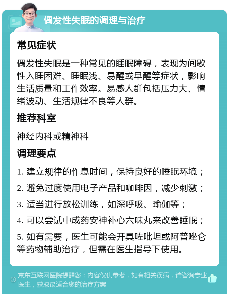 偶发性失眠的调理与治疗 常见症状 偶发性失眠是一种常见的睡眠障碍，表现为间歇性入睡困难、睡眠浅、易醒或早醒等症状，影响生活质量和工作效率。易感人群包括压力大、情绪波动、生活规律不良等人群。 推荐科室 神经内科或精神科 调理要点 1. 建立规律的作息时间，保持良好的睡眠环境； 2. 避免过度使用电子产品和咖啡因，减少刺激； 3. 适当进行放松训练，如深呼吸、瑜伽等； 4. 可以尝试中成药安神补心六味丸来改善睡眠； 5. 如有需要，医生可能会开具咗吡坦或阿普唑仑等药物辅助治疗，但需在医生指导下使用。