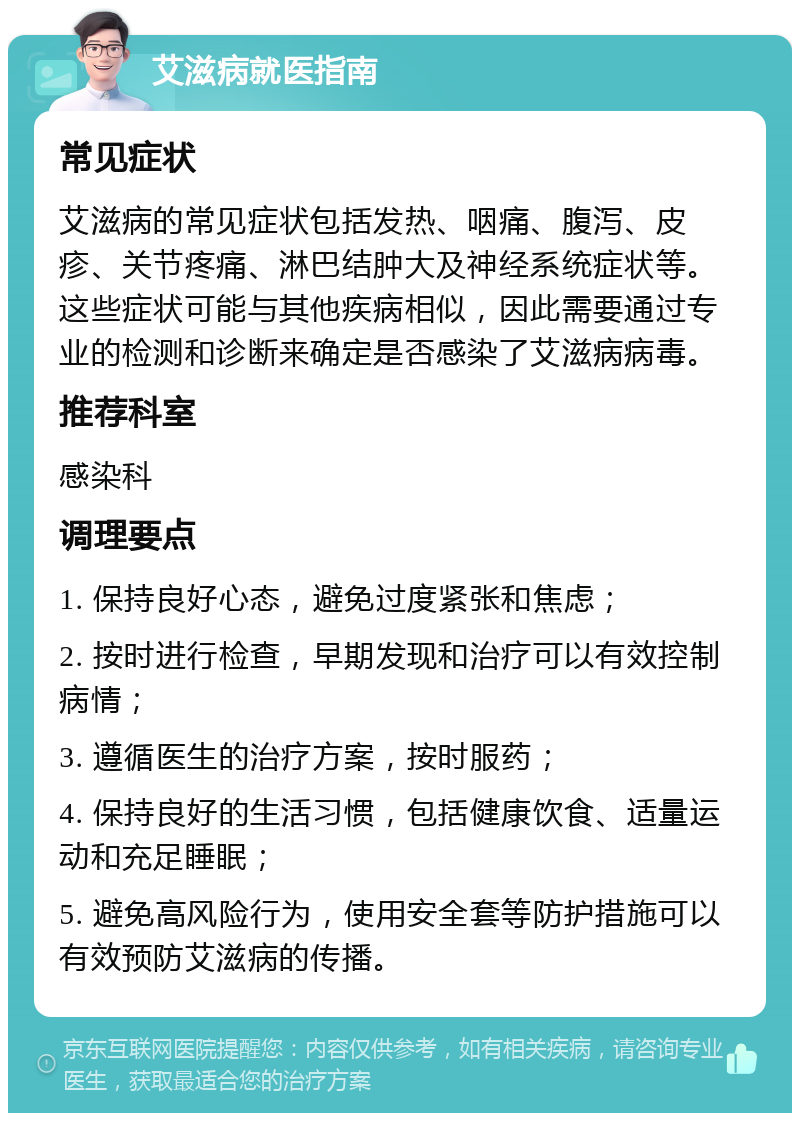 艾滋病就医指南 常见症状 艾滋病的常见症状包括发热、咽痛、腹泻、皮疹、关节疼痛、淋巴结肿大及神经系统症状等。这些症状可能与其他疾病相似，因此需要通过专业的检测和诊断来确定是否感染了艾滋病病毒。 推荐科室 感染科 调理要点 1. 保持良好心态，避免过度紧张和焦虑； 2. 按时进行检查，早期发现和治疗可以有效控制病情； 3. 遵循医生的治疗方案，按时服药； 4. 保持良好的生活习惯，包括健康饮食、适量运动和充足睡眠； 5. 避免高风险行为，使用安全套等防护措施可以有效预防艾滋病的传播。