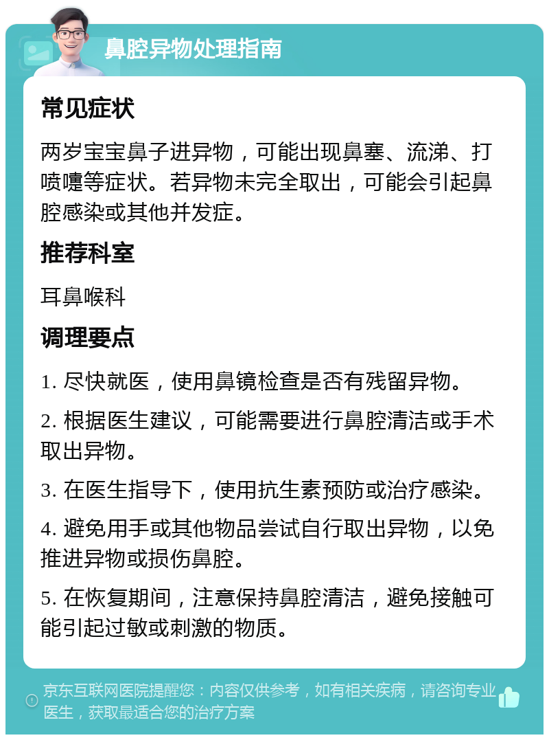 鼻腔异物处理指南 常见症状 两岁宝宝鼻子进异物，可能出现鼻塞、流涕、打喷嚏等症状。若异物未完全取出，可能会引起鼻腔感染或其他并发症。 推荐科室 耳鼻喉科 调理要点 1. 尽快就医，使用鼻镜检查是否有残留异物。 2. 根据医生建议，可能需要进行鼻腔清洁或手术取出异物。 3. 在医生指导下，使用抗生素预防或治疗感染。 4. 避免用手或其他物品尝试自行取出异物，以免推进异物或损伤鼻腔。 5. 在恢复期间，注意保持鼻腔清洁，避免接触可能引起过敏或刺激的物质。