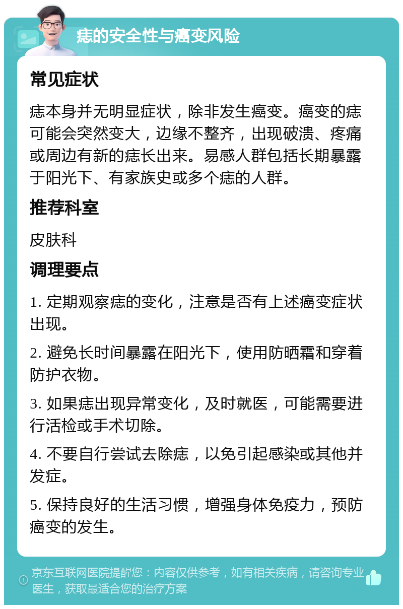 痣的安全性与癌变风险 常见症状 痣本身并无明显症状，除非发生癌变。癌变的痣可能会突然变大，边缘不整齐，出现破溃、疼痛或周边有新的痣长出来。易感人群包括长期暴露于阳光下、有家族史或多个痣的人群。 推荐科室 皮肤科 调理要点 1. 定期观察痣的变化，注意是否有上述癌变症状出现。 2. 避免长时间暴露在阳光下，使用防晒霜和穿着防护衣物。 3. 如果痣出现异常变化，及时就医，可能需要进行活检或手术切除。 4. 不要自行尝试去除痣，以免引起感染或其他并发症。 5. 保持良好的生活习惯，增强身体免疫力，预防癌变的发生。