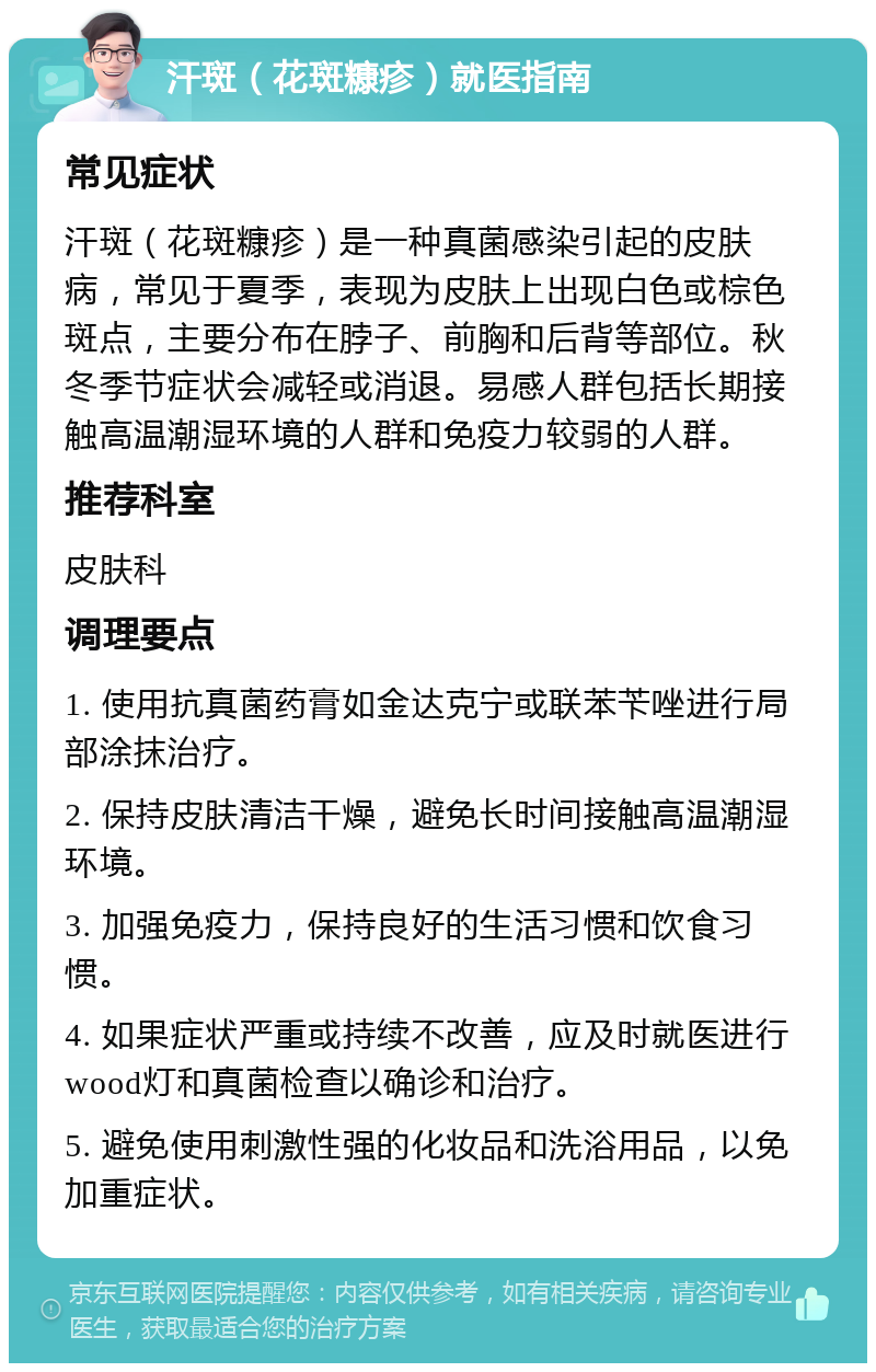 汗斑（花斑糠疹）就医指南 常见症状 汗斑（花斑糠疹）是一种真菌感染引起的皮肤病，常见于夏季，表现为皮肤上出现白色或棕色斑点，主要分布在脖子、前胸和后背等部位。秋冬季节症状会减轻或消退。易感人群包括长期接触高温潮湿环境的人群和免疫力较弱的人群。 推荐科室 皮肤科 调理要点 1. 使用抗真菌药膏如金达克宁或联苯苄唑进行局部涂抹治疗。 2. 保持皮肤清洁干燥，避免长时间接触高温潮湿环境。 3. 加强免疫力，保持良好的生活习惯和饮食习惯。 4. 如果症状严重或持续不改善，应及时就医进行wood灯和真菌检查以确诊和治疗。 5. 避免使用刺激性强的化妆品和洗浴用品，以免加重症状。