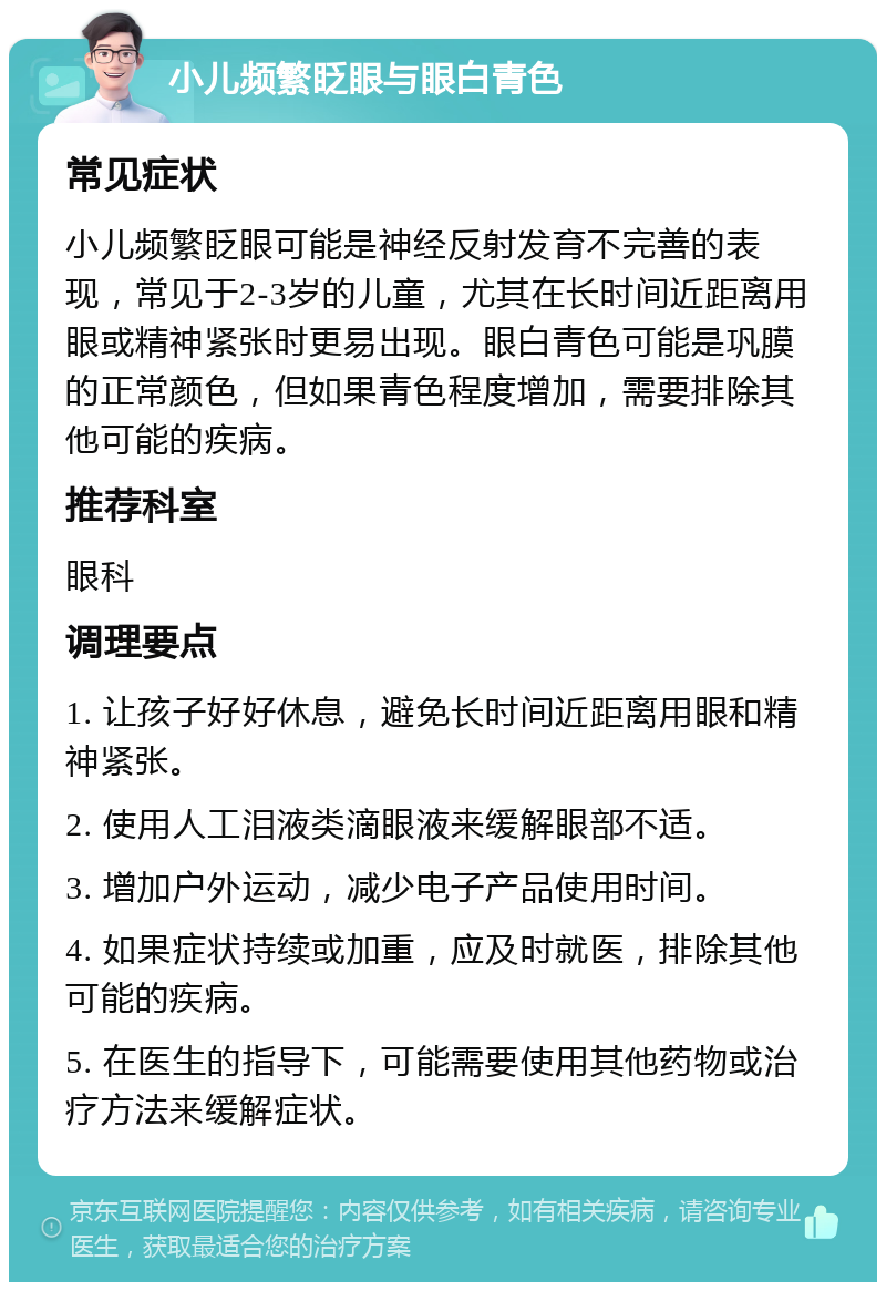 小儿频繁眨眼与眼白青色 常见症状 小儿频繁眨眼可能是神经反射发育不完善的表现，常见于2-3岁的儿童，尤其在长时间近距离用眼或精神紧张时更易出现。眼白青色可能是巩膜的正常颜色，但如果青色程度增加，需要排除其他可能的疾病。 推荐科室 眼科 调理要点 1. 让孩子好好休息，避免长时间近距离用眼和精神紧张。 2. 使用人工泪液类滴眼液来缓解眼部不适。 3. 增加户外运动，减少电子产品使用时间。 4. 如果症状持续或加重，应及时就医，排除其他可能的疾病。 5. 在医生的指导下，可能需要使用其他药物或治疗方法来缓解症状。